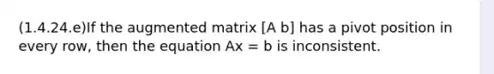 (1.4.24.e)If the augmented matrix [A b] has a pivot position in every row, then the equation Ax = b is inconsistent.