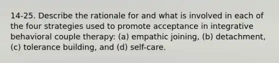 14-25. Describe the rationale for and what is involved in each of the four strategies used to promote acceptance in integrative behavioral couple therapy: (a) empathic joining, (b) detachment, (c) tolerance building, and (d) self-care.