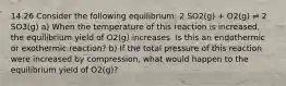 14.26 Consider the following equilibrium: 2 SO2(g) + O2(g) ⇌ 2 SO3(g) a) When the temperature of this reaction is increased, the equilibrium yield of O2(g) increases. Is this an endothermic or exothermic reaction? b) If the total pressure of this reaction were increased by compression, what would happen to the equilibrium yield of O2(g)?