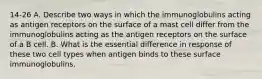 14-26 A. Describe two ways in which the immunoglobulins acting as antigen receptors on the surface of a mast cell differ from the immunoglobulins acting as the antigen receptors on the surface of a B cell. B. What is the essential difference in response of these two cell types when antigen binds to these surface immunoglobulins.