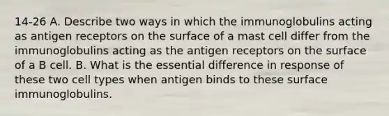 14-26 A. Describe two ways in which the immunoglobulins acting as antigen receptors on the surface of a mast cell differ from the immunoglobulins acting as the antigen receptors on the surface of a B cell. B. What is the essential difference in response of these two cell types when antigen binds to these surface immunoglobulins.