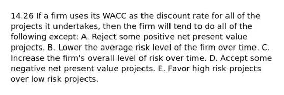 14.26 If a firm uses its WACC as the discount rate for all of the projects it undertakes, then the firm will tend to do all of the following except: A. Reject some positive net present value projects. B. Lower the average risk level of the firm over time. C. Increase the firm's overall level of risk over time. D. Accept some negative net present value projects. E. Favor high risk projects over low risk projects.