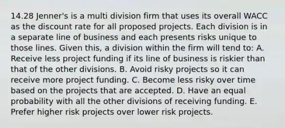 14.28 Jenner's is a multi division firm that uses its overall WACC as the discount rate for all proposed projects. Each division is in a separate line of business and each presents risks unique to those lines. Given this, a division within the firm will tend to: A. Receive less project funding if its line of business is riskier than that of the other divisions. B. Avoid risky projects so it can receive more project funding. C. Become less risky over time based on the projects that are accepted. D. Have an equal probability with all the other divisions of receiving funding. E. Prefer higher risk projects over lower risk projects.