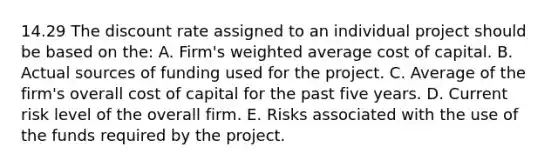 14.29 The discount rate assigned to an individual project should be based on the: A. Firm's <a href='https://www.questionai.com/knowledge/koL1NUNNcJ-weighted-average' class='anchor-knowledge'>weighted average</a> cost of capital. B. Actual sources of funding used for the project. C. Average of the firm's overall cost of capital for the past five years. D. Current risk level of the overall firm. E. Risks associated with the use of the funds required by the project.