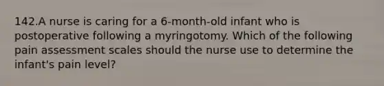 142.A nurse is caring for a 6-month-old infant who is postoperative following a myringotomy. Which of the following pain assessment scales should the nurse use to determine the infant's pain level?