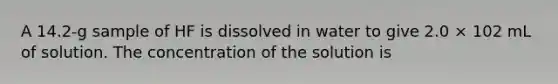 A 14.2-g sample of HF is dissolved in water to give 2.0 × 102 mL of solution. The concentration of the solution is