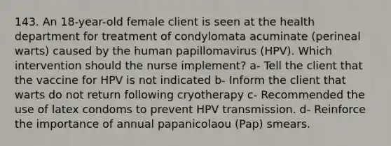 143. An 18-year-old female client is seen at the health department for treatment of condylomata acuminate (perineal warts) caused by the human papillomavirus (HPV). Which intervention should the nurse implement? a- Tell the client that the vaccine for HPV is not indicated b- Inform the client that warts do not return following cryotherapy c- Recommended the use of latex condoms to prevent HPV transmission. d- Reinforce the importance of annual papanicolaou (Pap) smears.