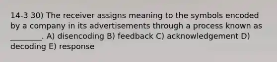 14-3 30) The receiver assigns meaning to the symbols encoded by a company in its advertisements through a process known as ________. A) disencoding B) feedback C) acknowledgement D) decoding E) response