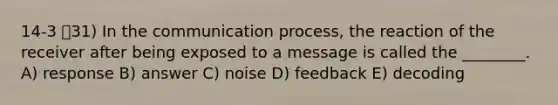 14-3 31) In the communication process, the reaction of the receiver after being exposed to a message is called the ________. A) response B) answer C) noise D) feedback E) decoding