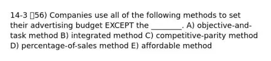 14-3 56) Companies use all of the following methods to set their advertising budget EXCEPT the ________. A) objective-and-task method B) integrated method C) competitive-parity method D) percentage-of-sales method E) affordable method