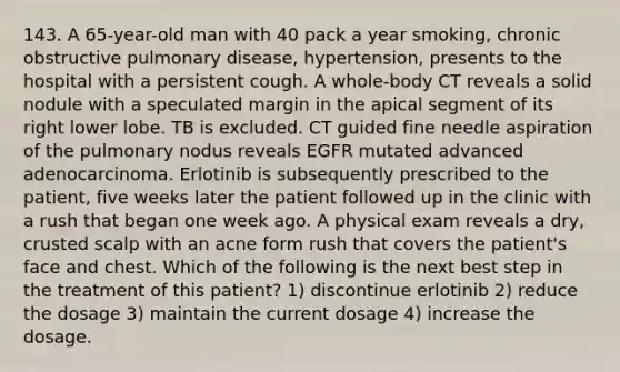 143. A 65-year-old man with 40 pack a year smoking, chronic obstructive pulmonary disease, hypertension, presents to the hospital with a persistent cough. A whole-body CT reveals a solid nodule with a speculated margin in the apical segment of its right lower lobe. TB is excluded. CT guided fine needle aspiration of the pulmonary nodus reveals EGFR mutated advanced adenocarcinoma. Erlotinib is subsequently prescribed to the patient, five weeks later the patient followed up in the clinic with a rush that began one week ago. A physical exam reveals a dry, crusted scalp with an acne form rush that covers the patient's face and chest. Which of the following is the next best step in the treatment of this patient? 1) discontinue erlotinib 2) reduce the dosage 3) maintain the current dosage 4) increase the dosage.