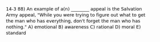 14-3 88) An example of a(n) ________ appeal is the Salvation Army appeal, "While you were trying to figure out what to get the man who has everything, don't forget the man who has nothing." A) emotional B) awareness C) rational D) moral E) standard