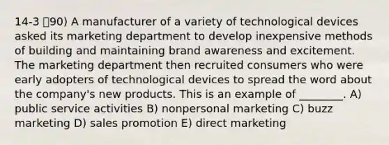 14-3 90) A manufacturer of a variety of technological devices asked its marketing department to develop inexpensive methods of building and maintaining brand awareness and excitement. The marketing department then recruited consumers who were early adopters of technological devices to spread the word about the company's new products. This is an example of ________. A) public service activities B) nonpersonal marketing C) buzz marketing D) sales promotion E) direct marketing