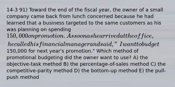 14-3 91) Toward the end of the fiscal year, the owner of a small company came back from lunch concerned because he had learned that a business targeted to the same customers as his was planning on spending 150,000 on promotion. As soon as he arrived at the office, he called his financial manager and said, "I want to budget150,000 for next year's promotion." Which method of promotional budgeting did the owner want to use? A) the objective-task method B) the percentage-of-sales method C) the competitive-parity method D) the bottom-up method E) the pull-push method