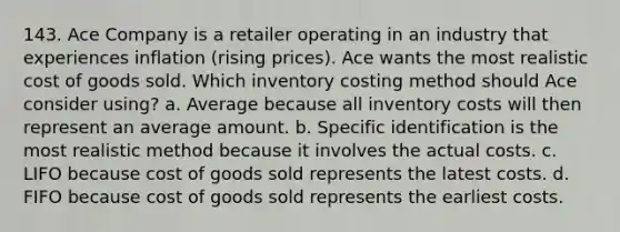 143. Ace Company is a retailer operating in an industry that experiences inflation (rising prices). Ace wants the most realistic cost of goods sold. Which inventory costing method should Ace consider using? a. Average because all inventory costs will then represent an average amount. b. Specific identification is the most realistic method because it involves the actual costs. c. LIFO because cost of goods sold represents the latest costs. d. FIFO because cost of goods sold represents the earliest costs.