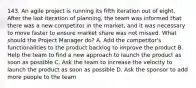 143. An agile project is running its fifth iteration out of eight. After the last iteration of planning, the team was informed that there was a new competitor in the market, and it was necessary to move faster to ensure market share was not missed. What should the Project Manager do? A. Add the competitor's functionalities to the product backlog to improve the product B. Help the team to find a new approach to launch the product as soon as possible C. Ask the team to increase the velocity to launch the product as soon as possible D. Ask the sponsor to add more people to the team