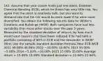 143. Assume that your cousin holds just one stock, Eastman Chemical Bonding (ECB), which he thinks has very little risk. You agree that the stock is relatively safe, but you want to demonstrate that his risk would be even lower if he were more diversified. You obtain the following returns data for Wilder's Creations and Buildings (WCB). Both companies have had less variability than most other stocks over the past 5 years. Measured by the standard deviation of returns, by how much would your cousin's risk have been reduced if he had held a portfolio consisting of 60% in ECB and the remainder in WCB? (Hint: Use the sample standard deviation formula.)Year ECB WCB 2011 40.00% 40.00% 2012 −10.00% 15.00% 2013 35.00% −5.00% 2014 −5.00% −10.00% 2015 15.00% 35.00% Average return = 15.00% 15.00% Standard deviation = 22.64% 22.64%