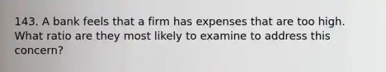 143. A bank feels that a firm has expenses that are too high. What ratio are they most likely to examine to address this concern?