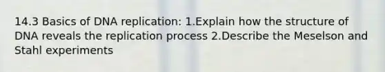 14.3 Basics of <a href='https://www.questionai.com/knowledge/kofV2VQU2J-dna-replication' class='anchor-knowledge'>dna replication</a>: 1.Explain how the structure of DNA reveals the replication process 2.Describe the Meselson and Stahl experiments