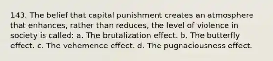 143. The belief that capital punishment creates an atmosphere that enhances, rather than reduces, the level of violence in society is called: a. The brutalization effect. b. The butterfly effect. c. The vehemence effect. d. The pugnaciousness effect.