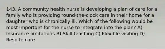 143. A community health nurse is developing a plan of care for a family who is providing round-the-clock care in their home for a daughter who is chronically ill. Which of the following would be most important for the nurse to integrate into the plan? A) Insurance limitations B) Skill teaching C) Flexible visiting D) Respite care