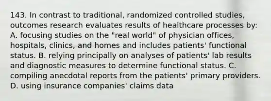 143. In contrast to traditional, randomized controlled studies, outcomes research evaluates results of healthcare processes by: A. focusing studies on the "real world" of physician offices, hospitals, clinics, and homes and includes patients' functional status. B. relying principally on analyses of patients' lab results and diagnostic measures to determine functional status. C. compiling anecdotal reports from the patients' primary providers. D. using insurance companies' claims data