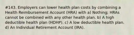 #143. Employers can lower health plan costs by combining a Health Reimbursement Account (HRA) with a) Nothing; HRAs cannot be combined with any other health plan. b) A high deductible health plan (HDHP). c) A low deductible health plan. d) An Individual Retirement Account (IRA).