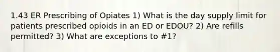 1.43 ER Prescribing of Opiates 1) What is the day supply limit for patients prescribed opioids in an ED or EDOU? 2) Are refills permitted? 3) What are exceptions to #1?