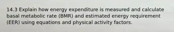 14.3 Explain how energy expenditure is measured and calculate basal metabolic rate (BMR) and estimated energy requirement (EER) using equations and physical activity factors.