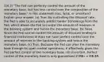 (14.3) "The Fed can perfectly control the amount of the monetary base, but has less control over the composition of the monetary base." Is this statement true, false, or uncertain? Explain your answer. (a) True. By controlling the discount rate, the Fed is able to accurately predict banks' borrowings from the Fed, which allows the Fed to control the amount of reserves in the banking system and hence the monetary base. (b) False. Since the Fed cannot control the amount of discount lending to financial institutions id does not have perfect control over the amount of reserves in the banking system and hence the monetary base. (c) True. Because the Fed can alter the monetary base through its open market operations, it effectively gives the Fed perfect control of the monetary base. (d) Uncertain. Perfect control of the monetary base is only guaranteed if MBn = MB-BR.