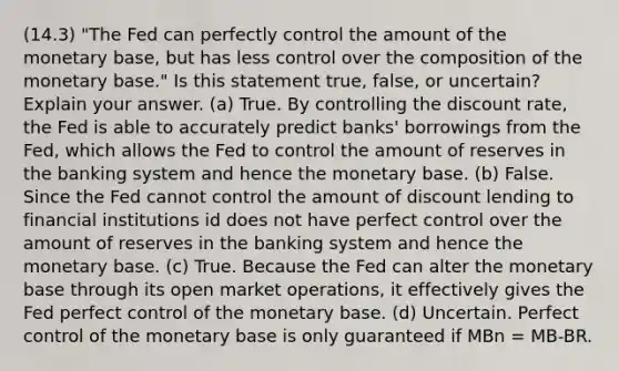 (14.3) "The Fed can perfectly control the amount of the monetary base, but has less control over the composition of the monetary base." Is this statement true, false, or uncertain? Explain your answer. (a) True. By controlling the discount rate, the Fed is able to accurately predict banks' borrowings from the Fed, which allows the Fed to control the amount of reserves in the banking system and hence the monetary base. (b) False. Since the Fed cannot control the amount of discount lending to financial institutions id does not have perfect control over the amount of reserves in the banking system and hence the monetary base. (c) True. Because the Fed can alter the monetary base through its open market operations, it effectively gives the Fed perfect control of the monetary base. (d) Uncertain. Perfect control of the monetary base is only guaranteed if MBn = MB-BR.