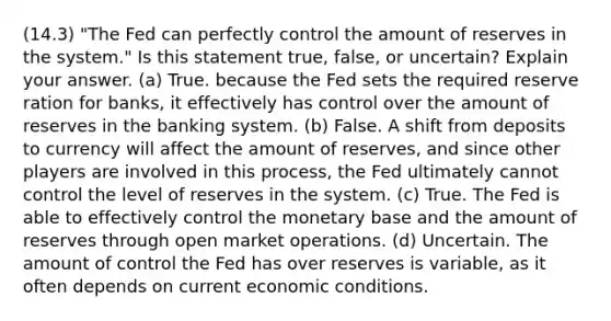 (14.3) "The Fed can perfectly control the amount of reserves in the system." Is this statement true, false, or uncertain? Explain your answer. (a) True. because the Fed sets the required reserve ration for banks, it effectively has control over the amount of reserves in the banking system. (b) False. A shift from deposits to currency will affect the amount of reserves, and since other players are involved in this process, the Fed ultimately cannot control the level of reserves in the system. (c) True. The Fed is able to effectively control the monetary base and the amount of reserves through open market operations. (d) Uncertain. The amount of control the Fed has over reserves is variable, as it often depends on current economic conditions.