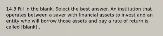 14.3 Fill in the blank. Select the best answer. An institution that operates between a saver with financial assets to invest and an entity who will borrow those assets and pay a rate of return is called [blank] .