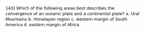 143) Which of the following areas best describes the convergence of an oceanic plate and a continental plate? a. Ural Mountains b. Himalayan region c. western margin of South America d. eastern margin of Africa