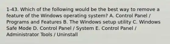 1-43. Which of the following would be the best way to remove a feature of the Windows operating system? A. Control Panel / Programs and Features B. The Windows setup utility C. Windows Safe Mode D. Control Panel / System E. Control Panel / Administrator Tools / Uninstall