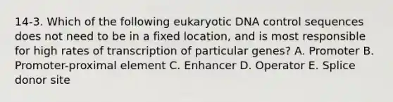 14-3. Which of the following eukaryotic DNA control sequences does not need to be in a fixed location, and is most responsible for high rates of transcription of particular genes? A. Promoter B. Promoter-proximal element C. Enhancer D. Operator E. Splice donor site