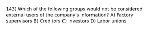 143) Which of the following groups would not be considered external users of the company's information? A) Factory supervisors B) Creditors C) Investors D) Labor unions