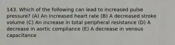 143. Which of the following can lead to increased pulse pressure? (A) An increased heart rate (B) A decreased stroke volume (C) An increase in total peripheral resistance (D) A decrease in aortic compliance (E) A decrease in venous capacitance