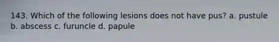 143. Which of the following lesions does not have pus? a. pustule b. abscess c. furuncle d. papule