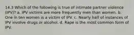 14.3 Which of the following is true of intimate partner violence (IPV)? a. IPV victims are more frequently men than women. b. One in ten women is a victim of IPV. c. Nearly half of instances of IPV involve drugs or alcohol. d. Rape is the most common form of IPV.