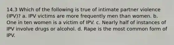 14.3 Which of the following is true of intimate partner violence (IPV)? a. IPV victims are more frequently men than women. b. One in ten women is a victim of IPV. c. Nearly half of instances of IPV involve drugs or alcohol. d. Rape is the most common form of IPV.