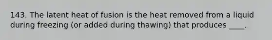 143. The latent heat of fusion is the heat removed from a liquid during freezing (or added during thawing) that produces ____.