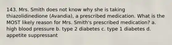 143. Mrs. Smith does not know why she is taking thiazolidinedione (Avandia), a prescribed medication. What is the MOST likely reason for Mrs. Smith's prescribed medication? a. high blood pressure b. type 2 diabetes c. type 1 diabetes d. appetite suppressant