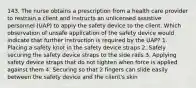 143. The nurse obtains a prescription from a health care provider to restrain a client and instructs an unlicensed assistive personnel (UAP) to apply the safety device to the client. Which observation of unsafe application of the safety device would indicate that further instruction is required by the UAP? 1. Placing a safety knot in the safety device straps 2. Safely securing the safety device straps to the side rails 3. Applying safety device straps that do not tighten when force is applied against them 4. Securing so that 2 fingers can slide easily between the safety device and the client's skin