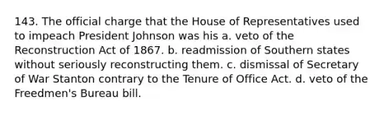 143. The official charge that the House of Representatives used to impeach President Johnson was his a. veto of the Reconstruction Act of 1867. b. readmission of Southern states without seriously reconstructing them. c. dismissal of Secretary of War Stanton contrary to the Tenure of Office Act. d. veto of the Freedmen's Bureau bill.