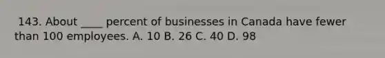 ​ 143. About ____ percent of businesses in Canada have fewer than 100 employees. A. ​10 ​B. 26 ​C. ​40 D. ​98