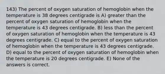 143) The percent of oxygen saturation of hemoglobin when the temperature is 38 degrees centigrade is A) <a href='https://www.questionai.com/knowledge/ktgHnBD4o3-greater-than' class='anchor-knowledge'>greater than</a> the percent of oxygen saturation of hemoglobin when the temperature is 43 degrees centigrade. B) <a href='https://www.questionai.com/knowledge/k7BtlYpAMX-less-than' class='anchor-knowledge'>less than</a> the percent of oxygen saturation of hemoglobin when the temperature is 43 degrees centigrade. C) equal to the percent of oxygen saturation of hemoglobin when the temperature is 43 degrees centigrade. D) equal to the percent of oxygen saturation of hemoglobin when the temperature is 20 degrees centigrade. E) None of the answers is correct.