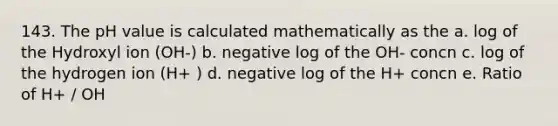 143. The pH value is calculated mathematically as the a. log of the Hydroxyl ion (OH-) b. negative log of the OH- concn c. log of the hydrogen ion (H+ ) d. negative log of the H+ concn e. Ratio of H+ / OH