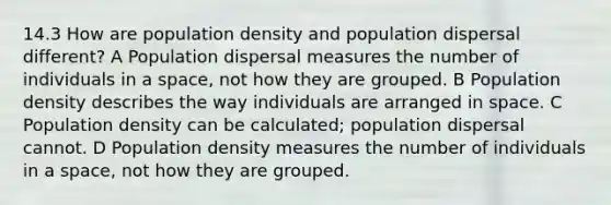 14.3 How are population density and population dispersal different? A Population dispersal measures the number of individuals in a space, not how they are grouped. B Population density describes the way individuals are arranged in space. C Population density can be calculated; population dispersal cannot. D Population density measures the number of individuals in a space, not how they are grouped.