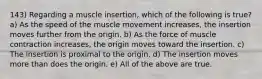 143) Regarding a muscle insertion, which of the following is true? a) As the speed of the muscle movement increases, the insertion moves further from the origin. b) As the force of muscle contraction increases, the origin moves toward the insertion. c) The insertion is proximal to the origin. d) The insertion moves more than does the origin. e) All of the above are true.